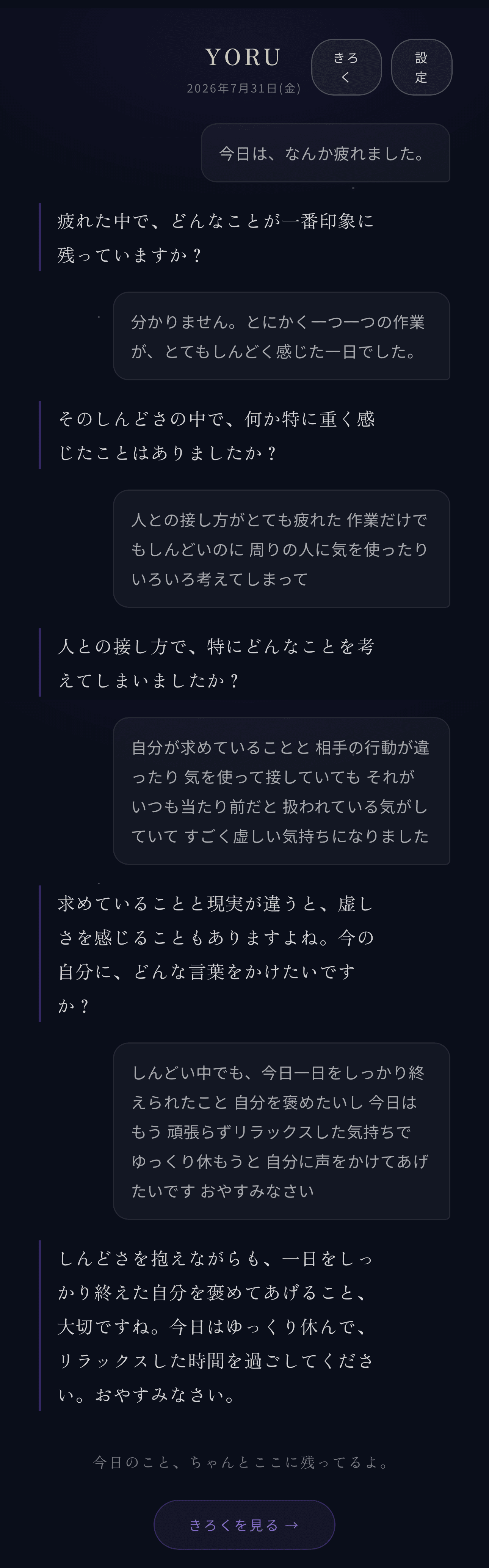 今日は、なんか疲れました。/疲れた中で、どんなことが一番印象に残っていますか?/分かりません。とにかく一つ一つの作業が、とてもしんどく感じた一日でした。/そのしんどさの中で、何か特に重く感じたことはありましたか?/人との接し方がとても疲れた 作業だけでもしんどいのに 周りの人に気を使ったり いろいろ考えてしまって/人との接し方で、特にどんなことを考えてしまいましたか?/自分が求めていることと 相手の行動が違ったり 気を使って接していても それがいつも当たり前だと 扱われている気がしていて すごく虚しい気持ちになりました/求めていることと現実が違うと、虚しさを感じることもありますよね。今の自分に、どんな言葉をかけたいですか?/しんどい中でも、今日一日をしっかり終えられたこと 自分を褒めたいし 今日はもう 頑張らずリラックスした気持ちで ゆっくり休もうと 自分に声をかけてあげたいです おやすみなさい/しんどさを抱えながらも、一日をしっかり終えた自分を褒めてあげること、大切ですね。今日はゆっくり休んで、リラックスした時間を過ごしてください。おやすみなさい。